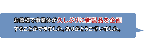 お蔭様で事業体が久しぶりに新製品を企画することができました。ありがとうございました。