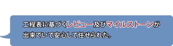 工程表に基づくレビュー及びマイルストーンが出来ていて安心して任せられた。