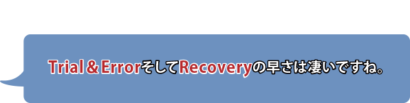 Trial＆ErrorそしてRecoveryの早さは凄いですね。