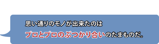 思い通りのモノが出来たのはプロとプロのぶつかり合いのたまものだ。