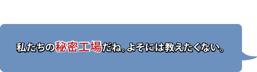 私たちの秘密工場だね。よそには教えたくない。